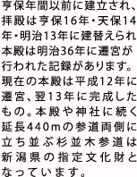 亨保年間以前に建立され、
        拝殿は亨保16年・天保14年・明治13年に建替えられ本殿は明治36年に遷宮が行われた記録がある。
        現在の本殿は平成12年に遷宮、翌13年に完成したものである。本殿や神社に続く延長440mの参道両側に立ち並ぶ杉並木参道は
        新潟県の指定文化財となっています。