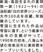 新潟・高田生まれの富岡惣一郎（1922?94）の油彩画「白の世界シリーズ」大作500点を収蔵、常設展示しています。
        雪国に生まれた作品は雪国に還す、という画家の長年の念願が叶って、1990年の初冬、八海山を望む南魚沼市に美術館をオープンいたしました。