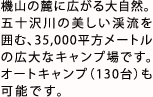 機山の麓に広がる大自然。
        五十沢川の美しい渓流を囲む、35,000平方メートルの広大なキャンプ場です。オートキャンプ（130台）も可能です。