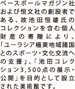 ベースボールマガジン社および恒文社の創設者である、故池田恒雄氏のコレクションを含む個人財産の寄贈により、「ユーラシア極東地域諸国とのスポーツ・文化交流への支援」、「池田コレクション約3,500点の展示・公開」を目的として設立された美術館です。