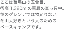 ここは苗場山の五合目、標高1,380mの雪原の真っ只中。並のゲレンデでは物足りない冬山大好きという人のためのベースキャンプです。