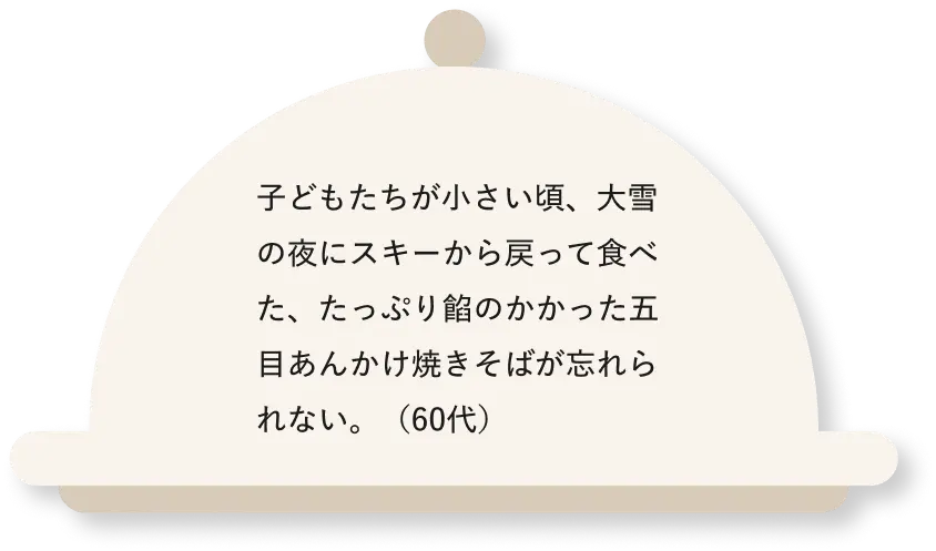 子どもたちが小さい頃、大雪の夜にスキーから戻って食べた、たっぷり餡のかかった五目あんかけ焼きそばが忘れられない。(60代)