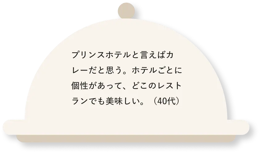 プリンスホテルと言えばカレーだと思う。ホテルごとに個性があって、どこのレストランでも美味しい。(40代)