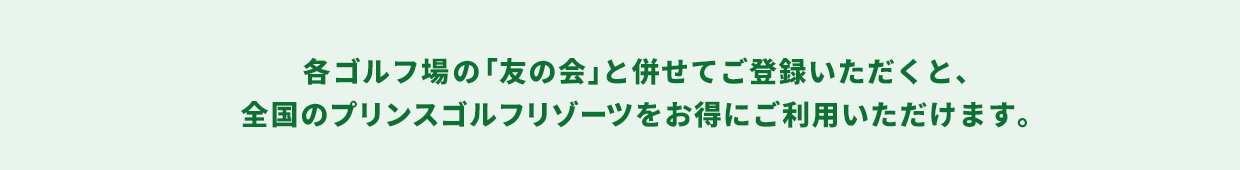各ゴルフ場の「友の会」と併せてご登録いただくと、全国のプリンスゴルフリゾーツがお得にご利用いただけます。