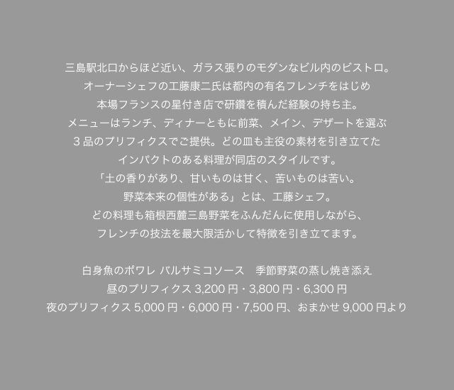 三島駅北口からほど近い、ガラス張りのモダンなビル内のビストロ。オーナーシェフの工藤康二氏は都内の有名フレンチをはじめ本場フランスの星付き店で研鑽を積んだ経験の持ち主。メニューはランチ、ディナーともに前菜、メイン、デザートを選ぶ3品のプリフィクスでご提供。どの皿も主役の素材を引き立てたインパクトのある料理が同店のスタイルです。「土の香りがあり、甘いものは甘く、苦いものは苦い。野菜本来の個性がある」とは、工藤シェフ。どの料理も箱根西麓三島野菜をふんだんに使用しながら、フレンチの技法を最大限活かして特徴を引き立てます。白身魚のポワレ バルサミコソース　季節野菜の蒸し焼き添え昼のプリフィクス3,200円・3,800円・6,300円夜のプリフィクス5,000円・6,000円・7,500円、おまかせ9,000円より