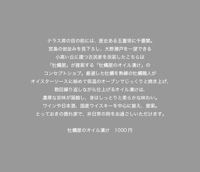 テラス席の目の前には、歴史ある五重塔に千畳閣。宮島の街並みを見下ろし、大野瀬戸を一望できる小高い丘に建つ古民家を改装したこちらは「牡蠣屋」が提案する「牡蠣屋のオイル漬け」のコンセプトショプ。厳選した牡蠣を熟練の牡蠣職人がオイスターソースに絡めて低温のオーブンでじっくりと焼き上げ、数回繰り返しながら仕上げるオイル漬けは、濃厚な旨味が凝縮し、身はしっとりと柔らかな味わい。ワインや日本酒、国産ウイスキーを中心に揃え、提案。とっておきの隠れ家で、非日常の時をお過ごしいただけます。牡蠣屋のオイル漬け 1000円