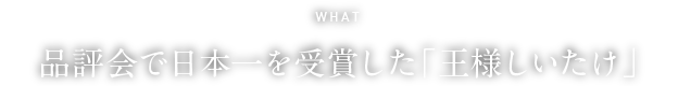 WHAT 品評会で日本一を受賞した「王様しいたけ」