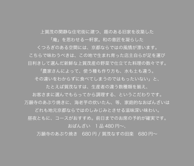 上賀茂の閑静な住宅街に建つ、趣のある旧家を改築した「庵」を思わせる一軒家。和の意匠を凝らしたくつろぎのある空間には、京都ならではの風情が漂います。こちらで味わうべきは、この地で生まれ育った店主自らが足を運び目利きして選んだ新鮮な上賀茂産の野菜で仕立てた料理の数々です。「農家さんによって、使う種も作り方も、水も土も違う。その違いをわからずに食べてしまうのではもったいない」と、たとえば賀茂ナスは、生産者の違う数種類を揃え、お客さまに選んでもらってから調理する、というこだわりです。万願寺のあぶり焼きに、海老芋の炊いたん、等、家庭的なおばんざいは
どれも地元京都ならではのしみじみとさせる滋味深い味わい。昼夜ともに、前日までに要予約の日替わりコースがおすすめです。おばんざい　1品480円～、万願寺のあぶり焼き　680円 / 賀茂なすの田楽　680円
