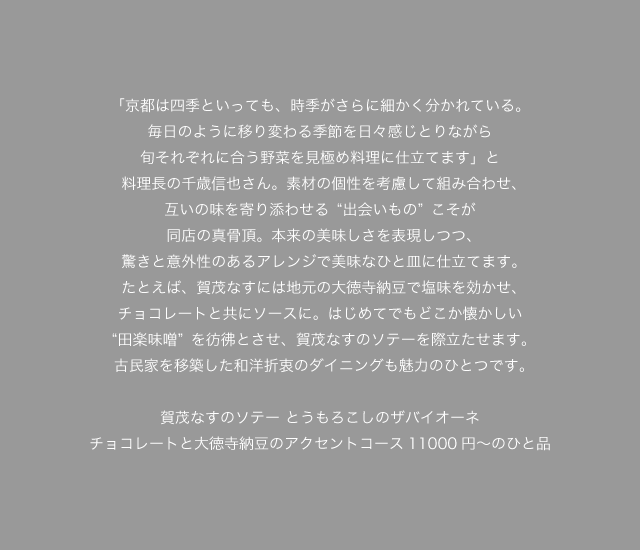 「京都は四季といっても、時季がさらに細かく分かれている。毎日のように移り変わる季節を日々感じとりながら旬それぞれに合う野菜を見極め料理に仕立てます」と料理長の千歳信也さん。素材の個性を考慮して組み合わせ、互いの味を寄り添わせる“出会いもの”こそが同店の真骨頂。本来の美味しさを表現しつつ、驚きと意外性のあるアレンジで美味なひと皿に仕立てます。たとえば、賀茂なすには地元の大徳寺納豆で塩味を効かせ、チョコレートと共にソースに。はじめてでもどこか懐かしい“田楽味噌”を彷彿とさせ、賀茂なすのソテーを際立たせます。古民家を移築した和洋折衷のダイニングも魅力のひとつです。賀茂なすのソテー とうもろこしのザバイオーネ　チョコレートと大徳寺納豆のアクセントコース11000円～のひと品
