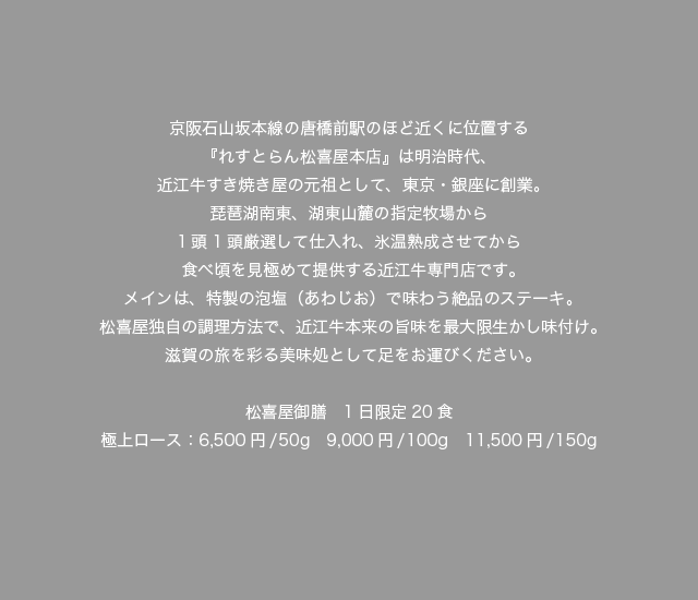京阪石山坂本線の唐橋前駅のほど近くに位置する『れすとらん松喜屋本店』は明治時代、近江牛すき焼き屋の元祖として、東京・銀座に創業。琵琶湖南東、湖東山麓の指定牧場から1頭1頭厳選して仕入れ、氷温熟成させてから食べ頃を見極めて提供する近江牛専門店です。メインは、特製の泡塩（あわじお）で味わう絶品のステーキ。松喜屋独自の調理方法で、近江牛本来の旨味を最大限生かし味付け。滋賀の旅を彩る美味処として足をお運びください。松喜屋御膳　1日限定20食 極上ロース：6,500円／50g　9,000円/100g　11,500円/150g