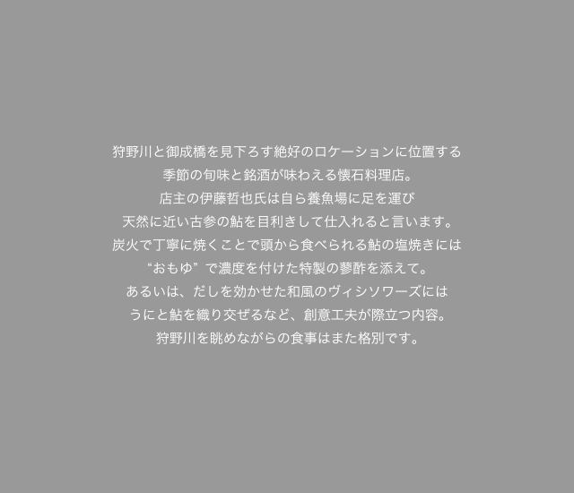 狩野川と御成橋を見下ろす絶好のロケーションに位置する季節の旬味と銘酒が味わえる懐石料理店。
店主の伊藤哲也氏は自ら養魚場に足を運び天然に近い古参の鮎を目利きして仕入れると言います。炭火で丁寧に焼くことで頭から食べられる鮎の塩焼きには“おもゆ”で濃度を付けた特製の蓼酢を添えて。あるいは、だしを効かせた和風のヴィシソワーズにはうにと鮎を織り交ぜるなど、創意工夫が際立つ内容。狩野川を眺めながらの食事はまた格別です。
