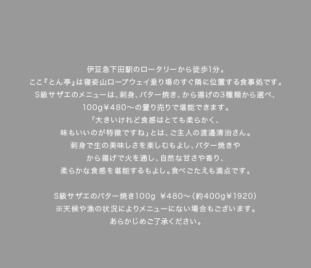 伊豆急下田駅のロータリーから徒歩1分。ここ『とん亭』は寝姿山ロープウェイ乗り場のすぐ隣に位置する食事処です。S級サザエのメニューは、刺身、バター焼き、から揚げの3種類から選べ、100g￥480～の量り売りで堪能できます。「大きいけれど食感はとても柔らかく、味もいいのが特徴ですね」とは、ご主人の渡邉清治さん。刺身で生の美味しさを楽しむもよし、バター焼きやから揚げで火を通し、自然な甘さや香り、柔らかな食感を堪能するもよし。食べごたえも満点です。
（料理キャプション）S級サザエのバター焼き100g￥480～（約400g￥1920）※天候や漁の状況によりメニューにない場合もございます。あらかじめご了承ください。