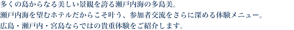 多くの島からなる美しい景観を誇る瀬戸内海の多島美。瀬戸内海を望むホテルだからこそ叶う、参加者交流をさらに深める体験メニュー。広島・瀬戸内・宮島ならではの貴重体験をご紹介します。