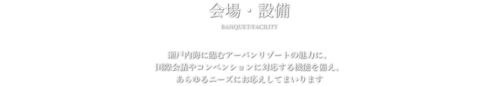 会場・設備 - 瀬戸内海に臨むアーバンリゾートの魅力に、国際会議やコンベンションに対応する機能を備え、あらゆるニーズにお応えしてまいります