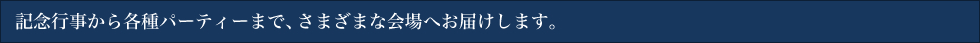 記念行事から各種パーティーまで、さまざまな会場へお届けします。