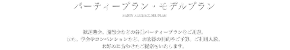 パーティープラン・モデルプラン - 歓送迎会、謝恩会などの各種パーティープランをご用意。また、学会やコンベンションなど、お客様の目的やご予算、ご利用人数、お好みに合わせたご提案をいたします。