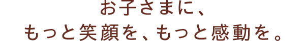 お子さまに、もっと笑顔を、もっと感動を。