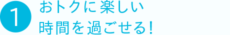 ①おトクに楽しい時間を過ごせる！