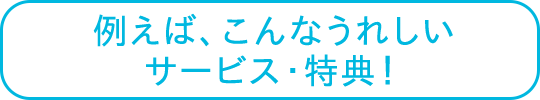 例えば、こんなうれしいサービス・特典！