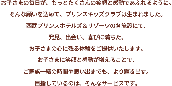お子さまの毎日が、もっとたくさんの笑顔と感動であふれるように。そんな願いを込めて、プリンスキッズクラブは生まれました。プリンスホテルズ＆リゾーツの各施設にて、発見、出会い、喜びに満ちた、お子さまの心に残る体験をご提供いたします。お子さまに笑顔と感動が増えることで、ご家族一緒の時間や思い出までも、より輝き出す。目指しているのは、そんなサービスです。