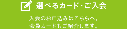 選べるカード・ご入会 入会のお申込みはこちらへ。会員カードもご紹介します。