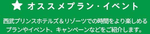 オススメプラン・イベント プリンスホテルズ&リゾーツでの時間をより楽しめるプランやイベント、キャンペーンなどをご紹介します。