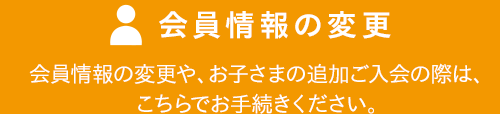 会員情報の変更 会員情報の変更や、お子さまの追加ご入会の際は、こちらでお手続きください。
