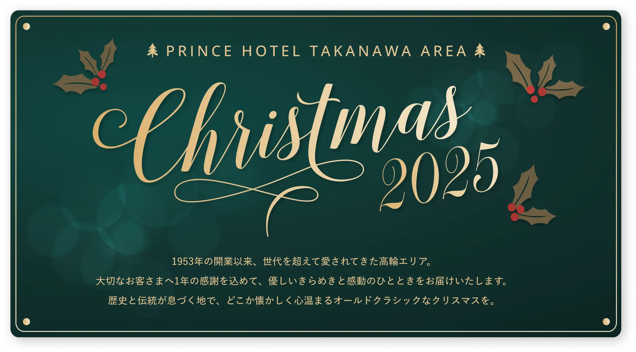 PRINCE HOTEL TAKANAWA AREA Christmas2025 1953年の開業以来、世代を超えて愛されてきた高輪エリア。大切なお客さまへ1年の感謝を込めて、優しいきらめきと感動のひとときをお届けいたします。歴史と伝統が息づく地で、どこか懐かしく心温まるオールドクラシックなクリスマスを。